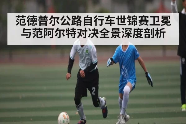 范德普尔公路自行车世锦赛卫冕与范阿尔特对决全景深度剖析