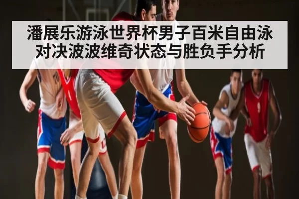潘展乐游泳世界杯男子百米自由泳对决波波维奇状态与胜负手分析